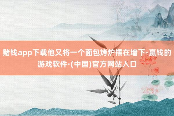 赌钱app下载他又将一个面包烤炉摆在墙下-赢钱的游戏软件·(中国)官方网站入口