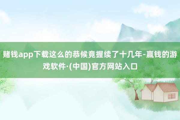 赌钱app下载这么的恭候竟握续了十几年-赢钱的游戏软件·(中国)官方网站入口