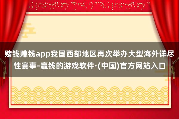 赌钱赚钱app我国西部地区再次举办大型海外详尽性赛事-赢钱的游戏软件·(中国)官方网站入口
