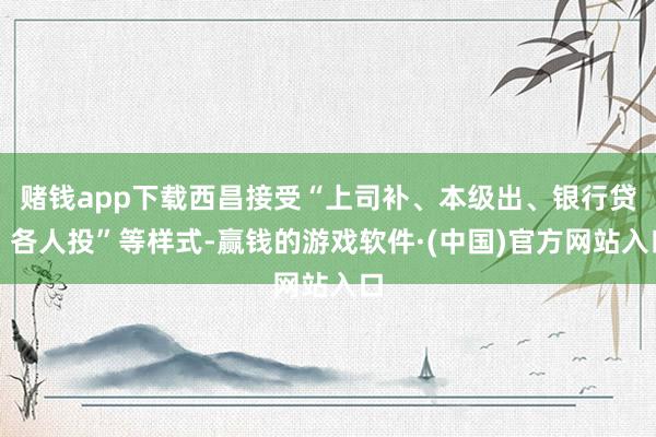 赌钱app下载西昌接受“上司补、本级出、银行贷、各人投”等样式-赢钱的游戏软件·(中国)官方网站入口