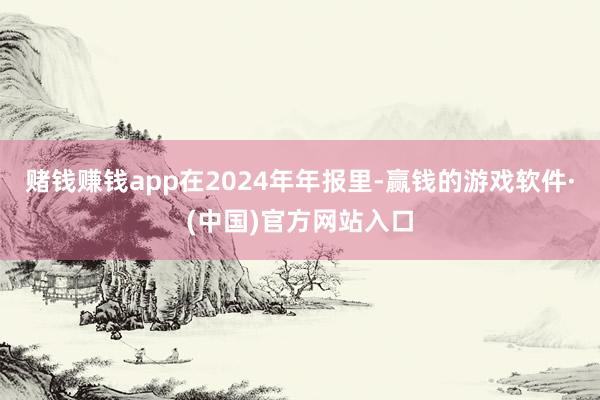赌钱赚钱app　　在2024年年报里-赢钱的游戏软件·(中国)官方网站入口