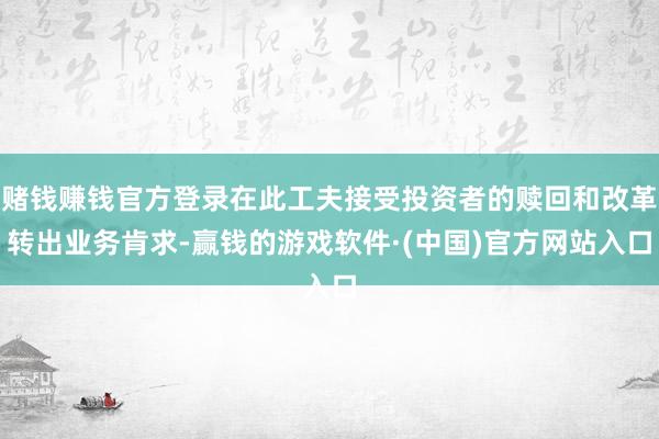 赌钱赚钱官方登录在此工夫接受投资者的赎回和改革转出业务肯求-赢钱的游戏软件·(中国)官方网站入口