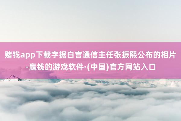 赌钱app下载字据白宫通信主任张振熙公布的相片-赢钱的游戏软件·(中国)官方网站入口