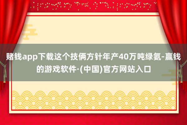 赌钱app下载这个技俩方针年产40万吨绿氨-赢钱的游戏软件·(中国)官方网站入口
