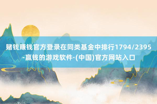 赌钱赚钱官方登录在同类基金中排行1794/2395-赢钱的游戏软件·(中国)官方网站入口