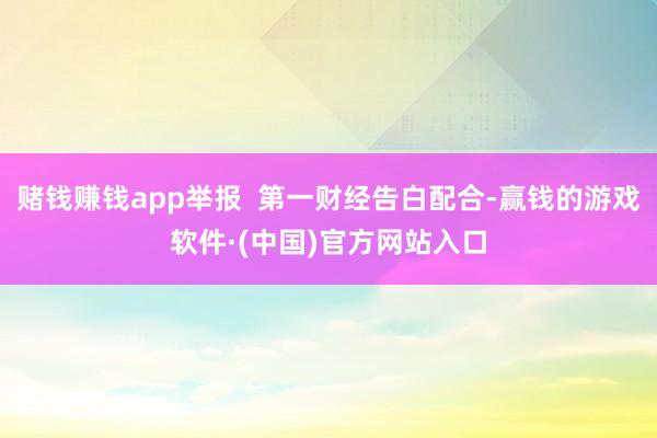 赌钱赚钱app举报 第一财经告白配合-赢钱的游戏软件·(中国)官方网站入口