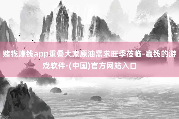 赌钱赚钱app重叠大家原油需求旺季莅临-赢钱的游戏软件·(中国)官方网站入口