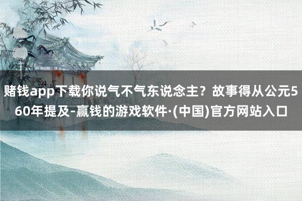 赌钱app下载你说气不气东说念主?故事得从公元560年提及-赢钱的游戏软件·(中国)官方网站入口