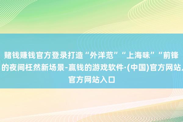 赌钱赚钱官方登录打造“外洋范”“上海味”“前锋潮”的夜间枉然新场景-赢钱的游戏软件·(中国)官方网站入口