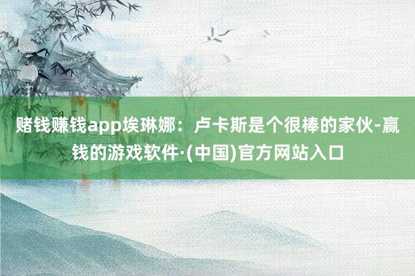 赌钱赚钱app　　埃琳娜：卢卡斯是个很棒的家伙-赢钱的游戏软件·(中国)官方网站入口