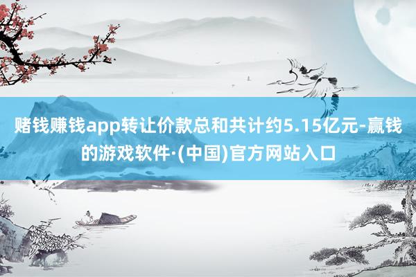 赌钱赚钱app转让价款总和共计约5.15亿元-赢钱的游戏软件·(中国)官方网站入口