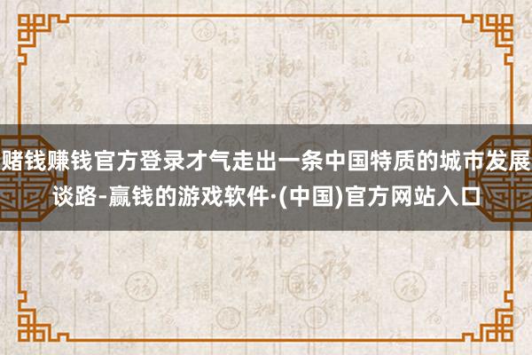 赌钱赚钱官方登录才气走出一条中国特质的城市发展谈路-赢钱的游戏软件·(中国)官方网站入口