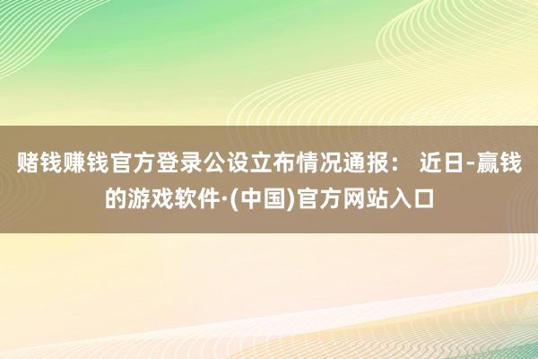 赌钱赚钱官方登录公设立布情况通报: 近日-赢钱的游戏软件·(中国)官方网站入口