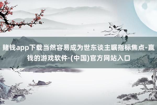 赌钱app下载当然容易成为世东谈主瞩指标焦点-赢钱的游戏软件·(中国)官方网站入口