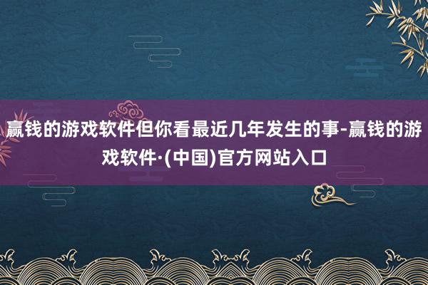 赢钱的游戏软件但你看最近几年发生的事-赢钱的游戏软件·(中国)官方网站入口