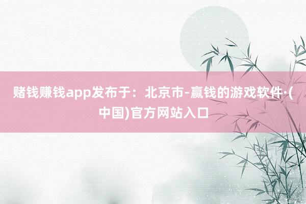 赌钱赚钱app发布于：北京市-赢钱的游戏软件·(中国)官方网站入口