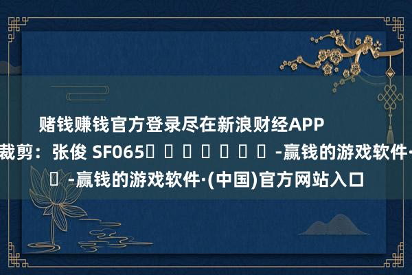 赌钱赚钱官方登录尽在新浪财经APP            						遭殃裁剪：张俊 SF065							-赢钱的游戏软件·(中国)官方网站入口