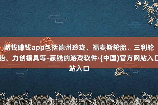 赌钱赚钱app包括德州玲珑、福麦斯轮胎、三利轮胎、力创模具等-赢钱的游戏软件·(中国)官方网站入口
