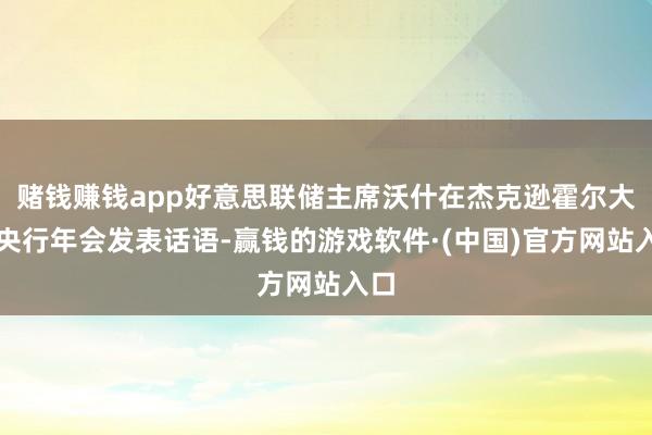 赌钱赚钱app好意思联储主席沃什在杰克逊霍尔大家央行年会发表话语-赢钱的游戏软件·(中国)官方网站入口