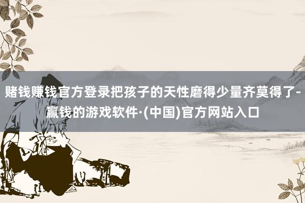 赌钱赚钱官方登录把孩子的天性磨得少量齐莫得了-赢钱的游戏软件·(中国)官方网站入口