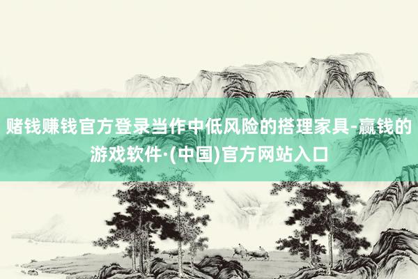 赌钱赚钱官方登录当作中低风险的搭理家具-赢钱的游戏软件·(中国)官方网站入口