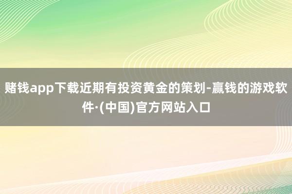 赌钱app下载近期有投资黄金的策划-赢钱的游戏软件·(中国)官方网站入口