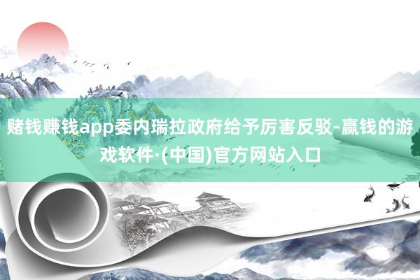 赌钱赚钱app委内瑞拉政府给予厉害反驳-赢钱的游戏软件·(中国)官方网站入口