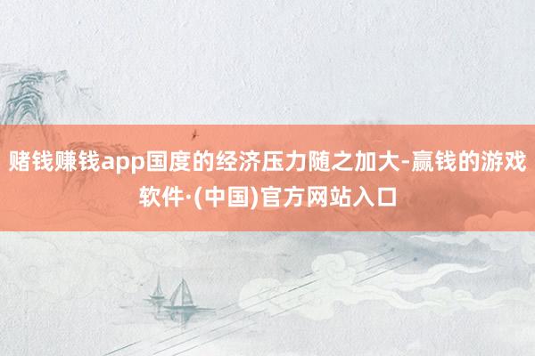 赌钱赚钱app国度的经济压力随之加大-赢钱的游戏软件·(中国)官方网站入口