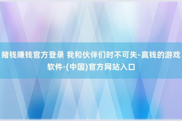赌钱赚钱官方登录 我和伙伴们时不可失-赢钱的游戏软件·(中国)官方网站入口