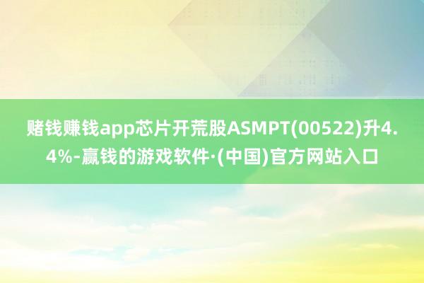 赌钱赚钱app芯片开荒股ASMPT(00522)升4.4%-赢钱的游戏软件·(中国)官方网站入口