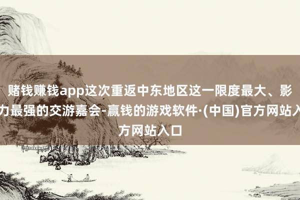 赌钱赚钱app这次重返中东地区这一限度最大、影响力最强的交游嘉会-赢钱的游戏软件·(中国)官方网站入口