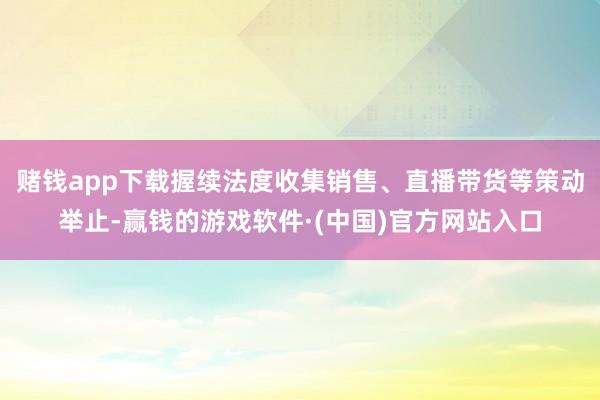 赌钱app下载握续法度收集销售、直播带货等策动举止-赢钱的游戏软件·(中国)官方网站入口