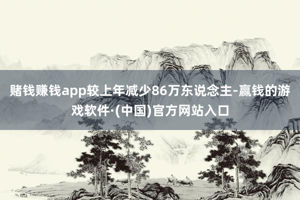 赌钱赚钱app较上年减少86万东说念主-赢钱的游戏软件·(中国)官方网站入口