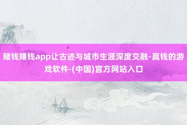 赌钱赚钱app让古迹与城市生涯深度交融-赢钱的游戏软件·(中国)官方网站入口