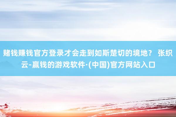 赌钱赚钱官方登录才会走到如斯楚切的境地？ 张织云-赢钱的游戏软件·(中国)官方网站入口