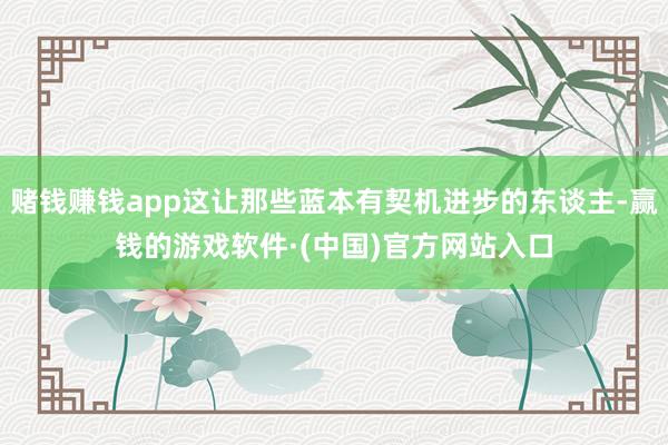 赌钱赚钱app这让那些蓝本有契机进步的东谈主-赢钱的游戏软件·(中国)官方网站入口