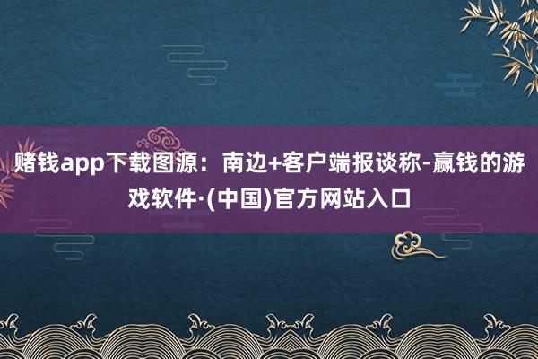 赌钱app下载图源：南边+客户端报谈称-赢钱的游戏软件·(中国)官方网站入口