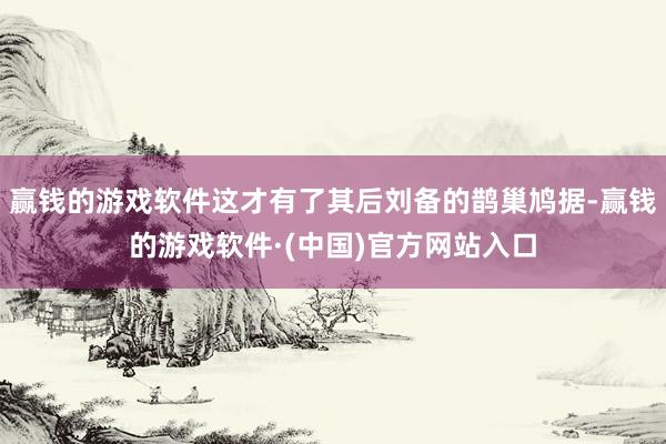 赢钱的游戏软件这才有了其后刘备的鹊巢鸠据-赢钱的游戏软件·(中国)官方网站入口
