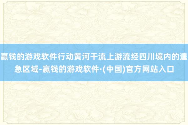 赢钱的游戏软件行动黄河干流上游流经四川境内的遑急区域-赢钱的游戏软件·(中国)官方网站入口