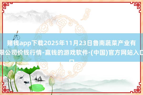 赌钱app下载2025年11月23日鲁南蔬菜产业有限公司价钱行情-赢钱的游戏软件·(中国)官方网站入口