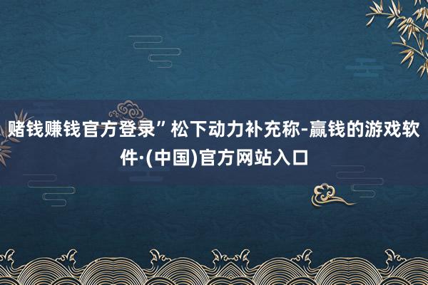 赌钱赚钱官方登录”　　松下动力补充称-赢钱的游戏软件·(中国)官方网站入口