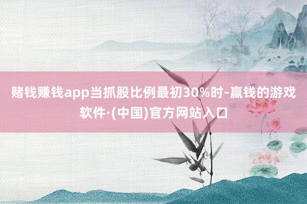 赌钱赚钱app当抓股比例最初30%时-赢钱的游戏软件·(中国)官方网站入口