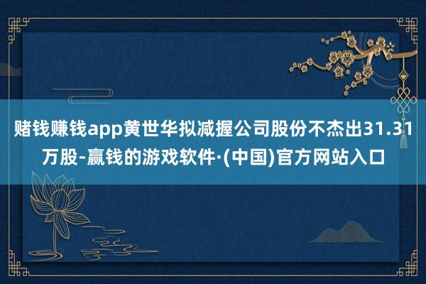赌钱赚钱app黄世华拟减握公司股份不杰出31.31万股-赢钱的游戏软件·(中国)官方网站入口