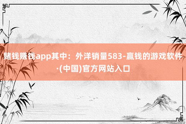 赌钱赚钱app其中：外洋销量583-赢钱的游戏软件·(中国)官方网站入口