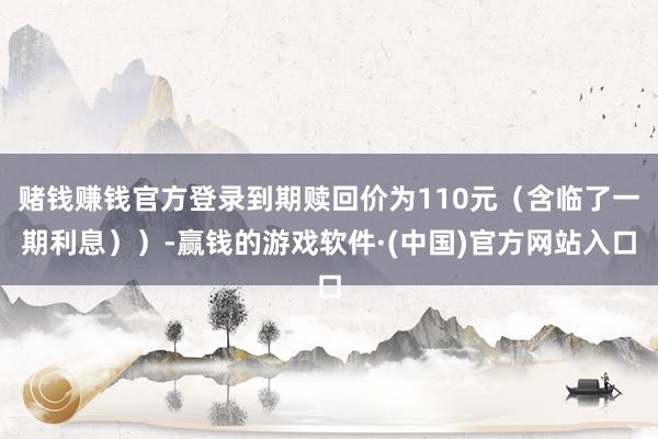 赌钱赚钱官方登录到期赎回价为110元(含临了一期利息))-赢钱的游戏软件·(中国)官方网站入口