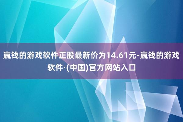 赢钱的游戏软件正股最新价为14.61元-赢钱的游戏软件·(中国)官方网站入口