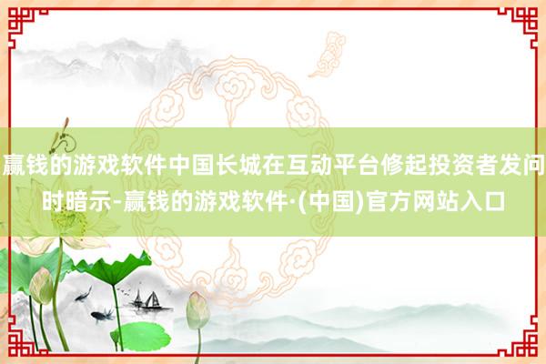 赢钱的游戏软件中国长城在互动平台修起投资者发问时暗示-赢钱的游戏软件·(中国)官方网站入口