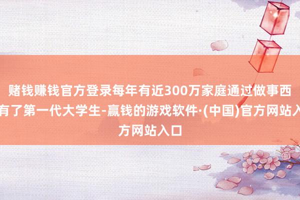 赌钱赚钱官方登录每年有近300万家庭通过做事西席有了第一代大学生-赢钱的游戏软件·(中国)官方网站入口