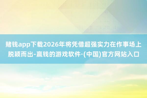 赌钱app下载2026年将凭借超强实力在作事场上脱颖而出-赢钱的游戏软件·(中国)官方网站入口