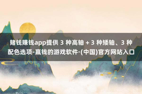 赌钱赚钱app提供 3 种高轴 + 3 种矮轴、3 种配色选项-赢钱的游戏软件·(中国)官方网站入口